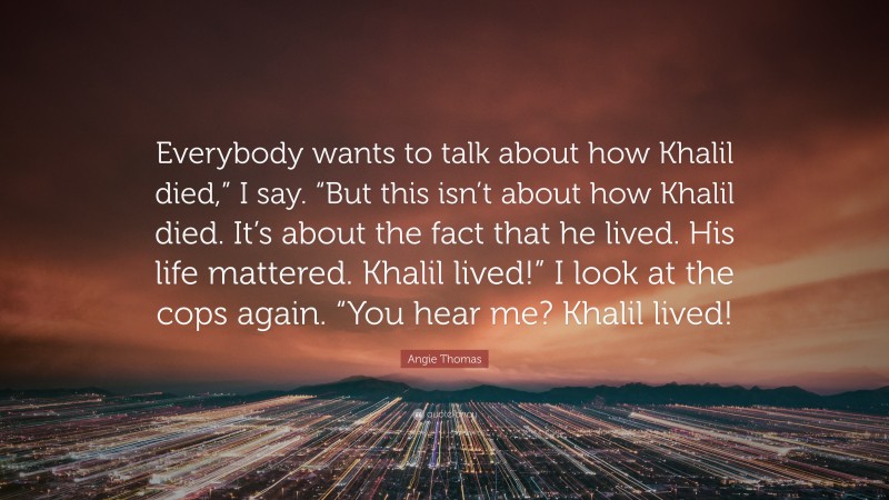 Angie Thomas Quote: “Everybody wants to talk about how Khalil died,” I say. “But this isn’t about how Khalil died. It’s about the fact that he lived. His life mattered. Khalil lived!” I look at the cops again. “You hear me? Khalil lived!”