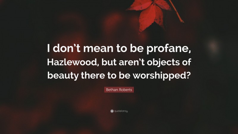 Bethan Roberts Quote: “I don’t mean to be profane, Hazlewood, but aren’t objects of beauty there to be worshipped?”