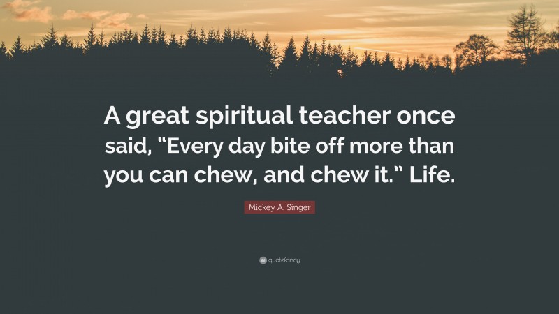 Mickey A. Singer Quote: “A great spiritual teacher once said, “Every day bite off more than you can chew, and chew it.” Life.”