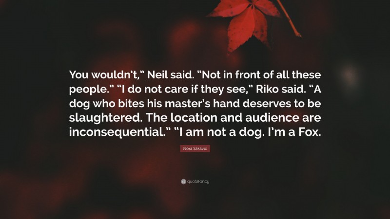 Nora Sakavic Quote: “You wouldn’t,” Neil said. “Not in front of all these people.” “I do not care if they see,” Riko said. “A dog who bites his master’s hand deserves to be slaughtered. The location and audience are inconsequential.” “I am not a dog. I’m a Fox.”