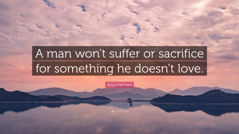 Amy Harmon Quote: “A man won’t suffer or sacrifice for something he doesn’t love.”