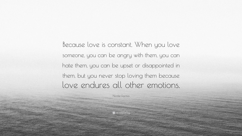 Nicole Fiorina Quote: “Because love is constant. When you love someone, you can be angry with them, you can hate them, you can be upset or disappointed in them, but you never stop loving them because love endures all other emotions.”