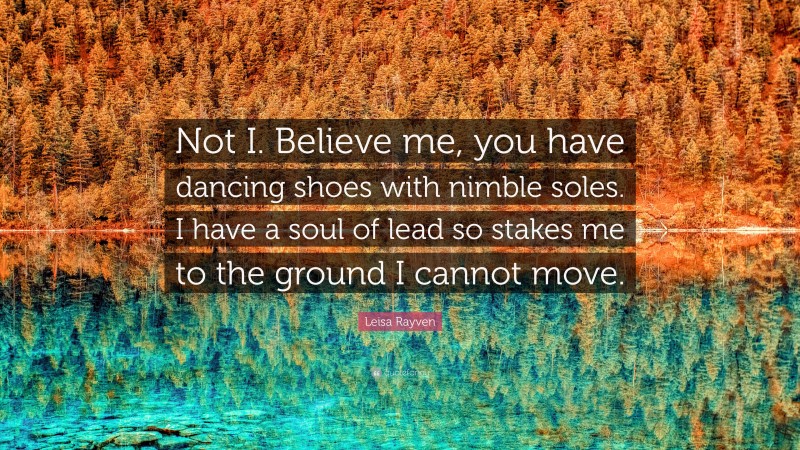 Leisa Rayven Quote: “Not I. Believe me, you have dancing shoes with nimble soles. I have a soul of lead so stakes me to the ground I cannot move.”