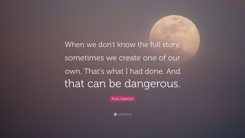 Ruta Sepetys Quote: “When we don’t know the full story, sometimes we create one of our own. That’s what I had done. And that can be dangerous.”