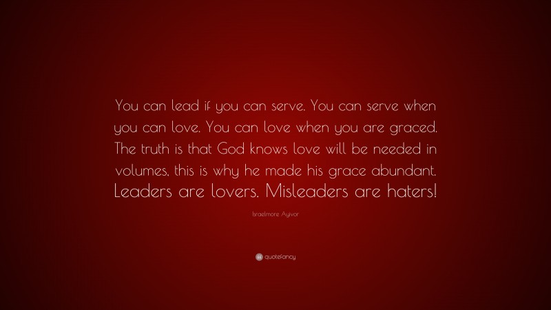 Israelmore Ayivor Quote: “You can lead if you can serve. You can serve when you can love. You can love when you are graced. The truth is that God knows love will be needed in volumes, this is why he made his grace abundant. Leaders are lovers. Misleaders are haters!”