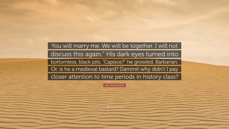 Mimi Jean Pamfiloff Quote: “You will marry me. We will be together. I will not discuss this again.” His dark eyes turned into bottomless, black pits. “Capisce?” he growled. Barbarian. Or, is he a medieval bastard? Dammit why didn’t I pay closer attention to time periods in history class?”