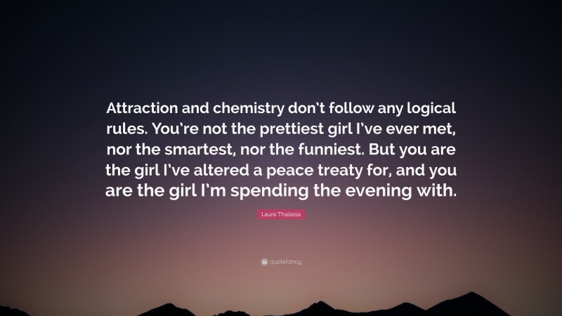Laura Thalassa Quote: “Attraction and chemistry don’t follow any logical rules. You’re not the prettiest girl I’ve ever met, nor the smartest, nor the funniest. But you are the girl I’ve altered a peace treaty for, and you are the girl I’m spending the evening with.”