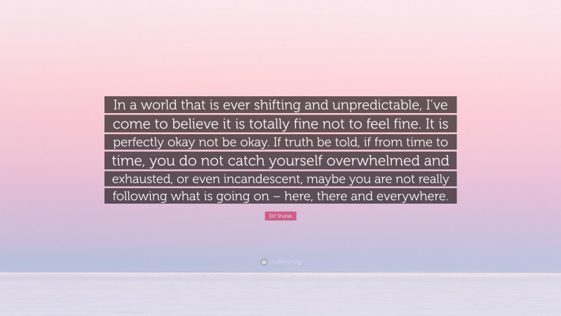 Elif Shafak Quote: “In a world that is ever shifting and unpredictable, I’ve come to believe it is totally fine not to feel fine. It is perfectly okay not be okay. If truth be told, if from time to time, you do not catch yourself overwhelmed and exhausted, or even incandescent, maybe you are not really following what is going on – here, there and everywhere.”