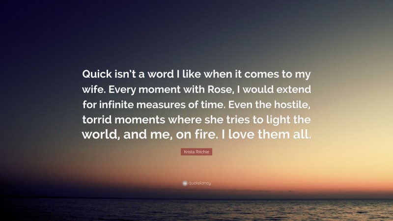 Krista Ritchie Quote: “Quick isn’t a word I like when it comes to my wife. Every moment with Rose, I would extend for infinite measures of time. Even the hostile, torrid moments where she tries to light the world, and me, on fire. I love them all.”