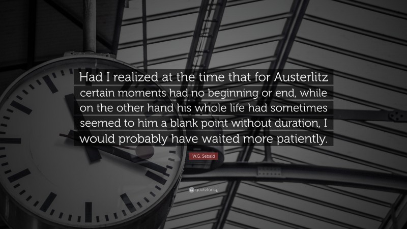 W.G. Sebald Quote: “Had I realized at the time that for Austerlitz certain moments had no beginning or end, while on the other hand his whole life had sometimes seemed to him a blank point without duration, I would probably have waited more patiently.”