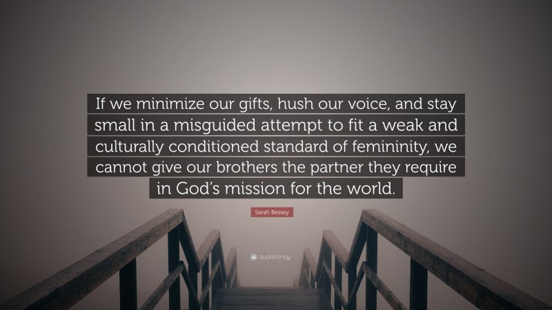 Sarah Bessey Quote: “If we minimize our gifts, hush our voice, and stay small in a misguided attempt to fit a weak and culturally conditioned standard of femininity, we cannot give our brothers the partner they require in God’s mission for the world.”