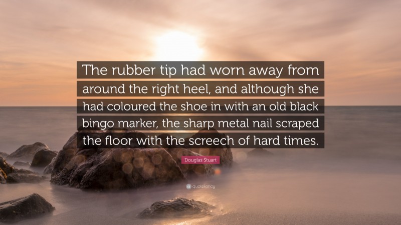 Douglas Stuart Quote: “The rubber tip had worn away from around the right heel, and although she had coloured the shoe in with an old black bingo marker, the sharp metal nail scraped the floor with the screech of hard times.”