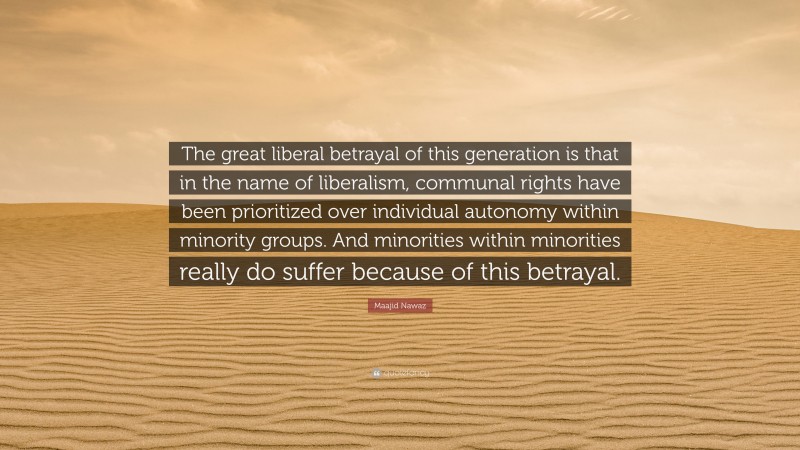 Maajid Nawaz Quote: “The great liberal betrayal of this generation is that in the name of liberalism, communal rights have been prioritized over individual autonomy within minority groups. And minorities within minorities really do suffer because of this betrayal.”
