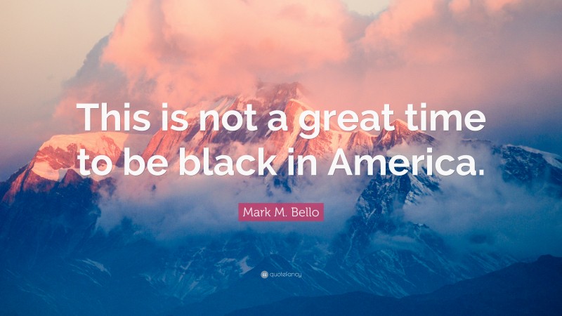 Mark M. Bello Quote: “This is not a great time to be black in America.”