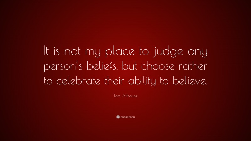 Tom Althouse Quote: “It is not my place to judge any person’s beliefs, but choose rather to celebrate their ability to believe.”