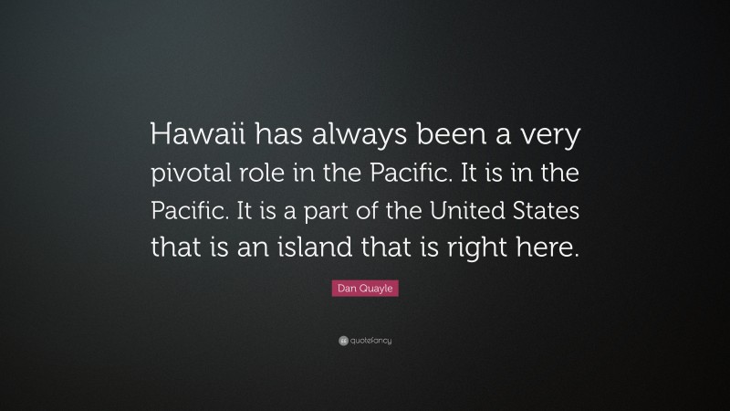 Dan Quayle Quote: “Hawaii has always been a very pivotal role in the Pacific. It is in the Pacific. It is a part of the United States that is an island that is right here.”