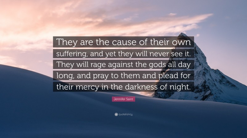 Jennifer Saint Quote: “They are the cause of their own suffering, and yet they will never see it. They will rage against the gods all day long, and pray to them and plead for their mercy in the darkness of night.”