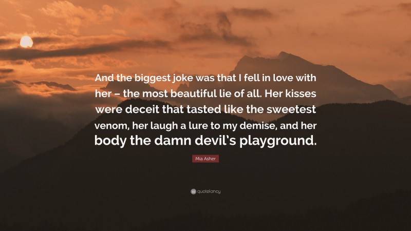 Mia Asher Quote: “And the biggest joke was that I fell in love with her – the most beautiful lie of all. Her kisses were deceit that tasted like the sweetest venom, her laugh a lure to my demise, and her body the damn devil’s playground.”