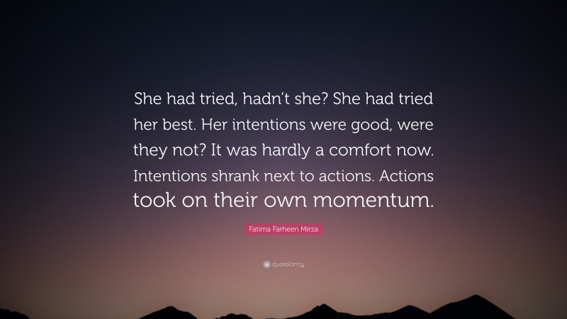 Fatima Farheen Mirza Quote: “She had tried, hadn’t she? She had tried her best. Her intentions were good, were they not? It was hardly a comfort now. Intentions shrank next to actions. Actions took on their own momentum.”