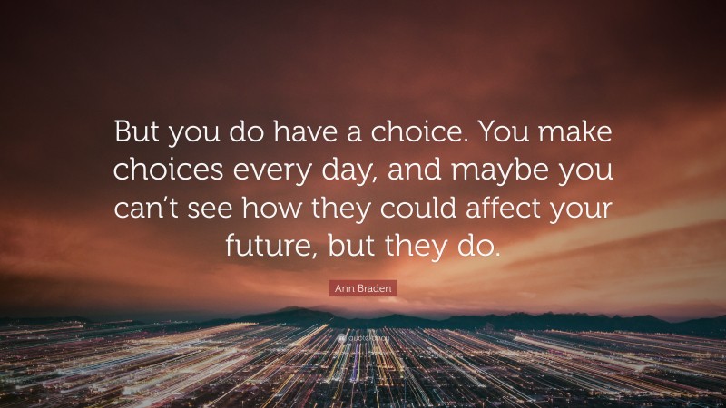 Ann Braden Quote: “But you do have a choice. You make choices every day, and maybe you can’t see how they could affect your future, but they do.”