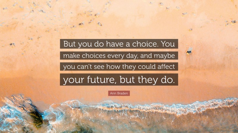 Ann Braden Quote: “But you do have a choice. You make choices every day, and maybe you can’t see how they could affect your future, but they do.”