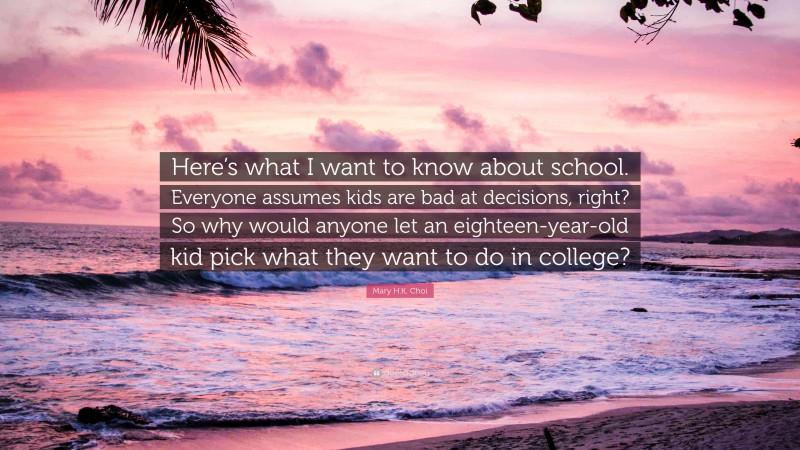 Mary H.K. Choi Quote: “Here’s what I want to know about school. Everyone assumes kids are bad at decisions, right? So why would anyone let an eighteen-year-old kid pick what they want to do in college?”