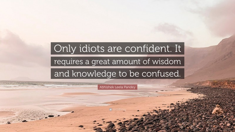 Abhishek Leela Pandey Quote: “Only idiots are confident. It requires a great amount of wisdom and knowledge to be confused.”