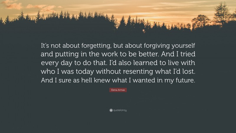 Elena Armas Quote: “It’s not about forgetting, but about forgiving yourself and putting in the work to be better. And I tried every day to do that. I’d also learned to live with who I was today without resenting what I’d lost. And I sure as hell knew what I wanted in my future.”