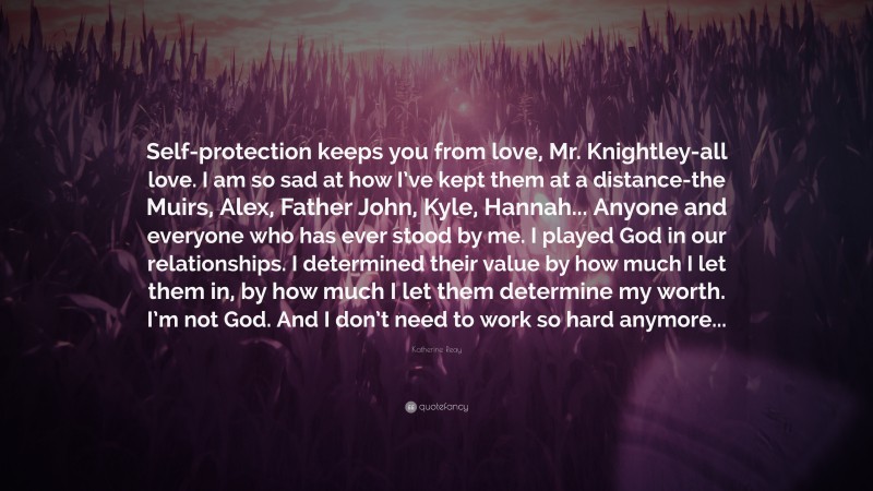 Katherine Reay Quote: “Self-protection keeps you from love, Mr. Knightley-all love. I am so sad at how I’ve kept them at a distance-the Muirs, Alex, Father John, Kyle, Hannah... Anyone and everyone who has ever stood by me. I played God in our relationships. I determined their value by how much I let them in, by how much I let them determine my worth. I’m not God. And I don’t need to work so hard anymore...”