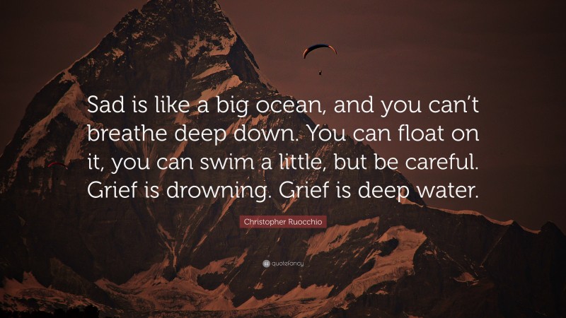 Christopher Ruocchio Quote: “Sad is like a big ocean, and you can’t breathe deep down. You can float on it, you can swim a little, but be careful. Grief is drowning. Grief is deep water.”