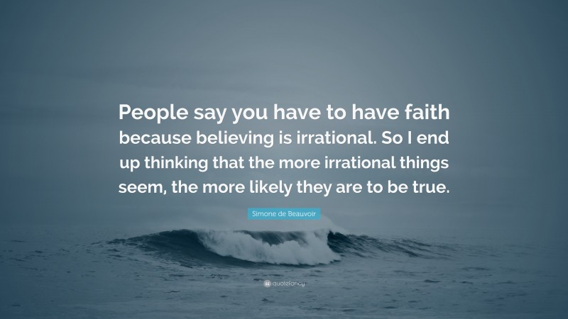 Simone de Beauvoir Quote: “People say you have to have faith because believing is irrational. So I end up thinking that the more irrational things seem, the more likely they are to be true.”