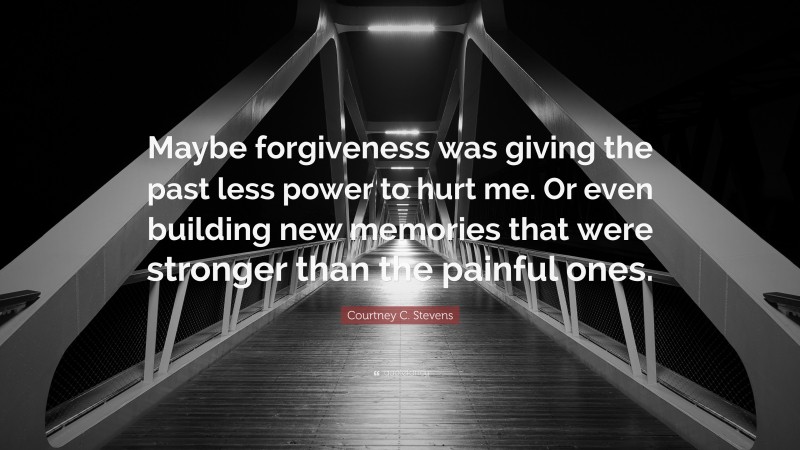 Courtney C. Stevens Quote: “Maybe forgiveness was giving the past less power to hurt me. Or even building new memories that were stronger than the painful ones.”