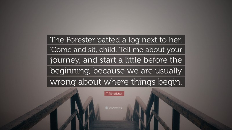 T. Kingfisher Quote: “The Forester patted a log next to her. ‘Come and sit, child. Tell me about your journey, and start a little before the beginning, because we are usually wrong about where things begin.”