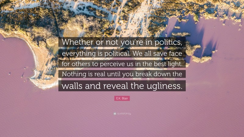 E.K. Blair Quote: “Whether or not you’re in politics, everything is political. We all save face for others to perceive us in the best light. Nothing is real until you break down the walls and reveal the ugliness.”