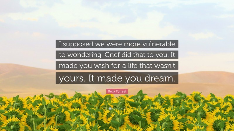 Bella Forrest Quote: “I supposed we were more vulnerable to wondering. Grief did that to you. It made you wish for a life that wasn’t yours. It made you dream.”