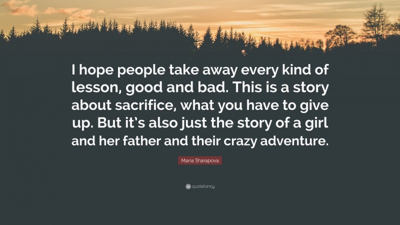 Maria Sharapova Quote: “I hope people take away every kind of lesson, good and bad. This is a story about sacrifice, what you have to give up. But it’s also just the story of a girl and her father and their crazy adventure.”