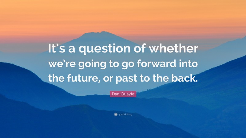 Dan Quayle Quote: “It’s a question of whether we’re going to go forward into the future, or past to the back.”