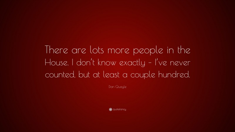 Dan Quayle Quote: “There are lots more people in the House. I don’t know exactly – I’ve never counted, but at least a couple hundred.”
