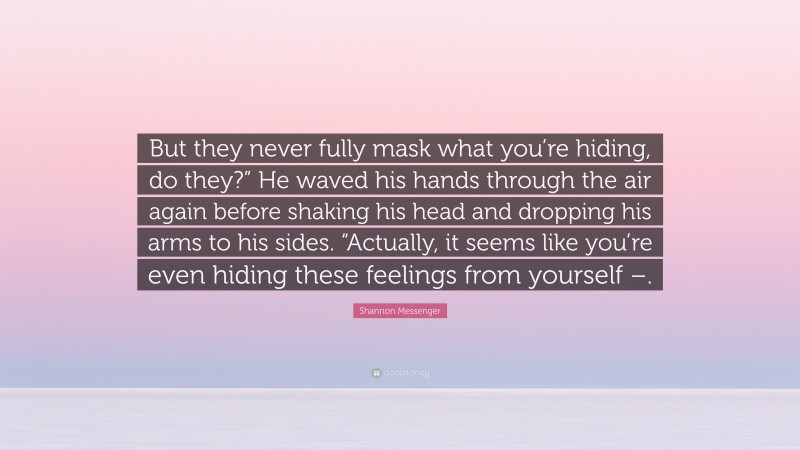 Shannon Messenger Quote: “But they never fully mask what you’re hiding, do they?” He waved his hands through the air again before shaking his head and dropping his arms to his sides. “Actually, it seems like you’re even hiding these feelings from yourself –.”