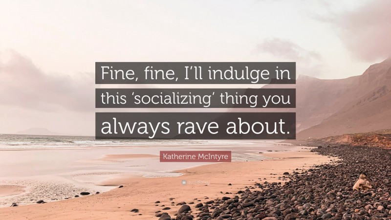 Katherine McIntyre Quote: “Fine, fine, I’ll indulge in this ‘socializing’ thing you always rave about.”