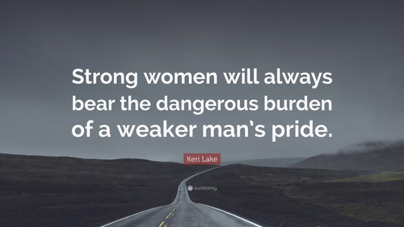 Keri Lake Quote: “Strong women will always bear the dangerous burden of a weaker man’s pride.”