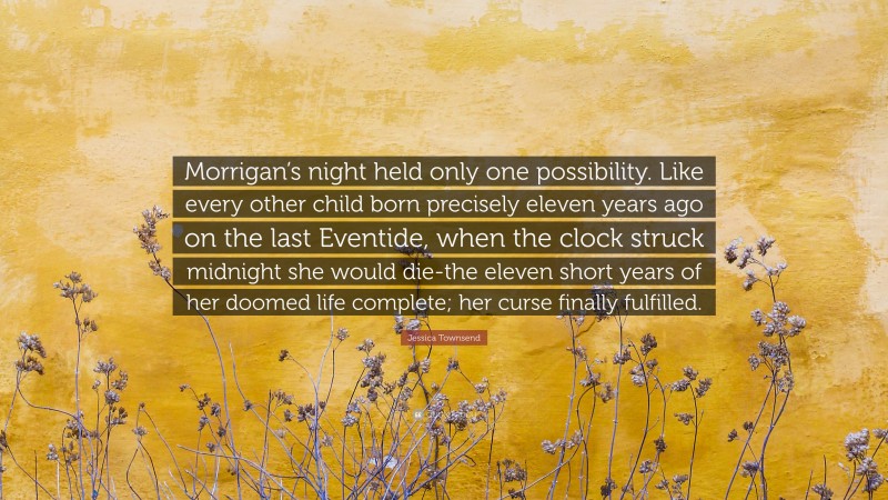 Jessica Townsend Quote: “Morrigan’s night held only one possibility. Like every other child born precisely eleven years ago on the last Eventide, when the clock struck midnight she would die-the eleven short years of her doomed life complete; her curse finally fulfilled.”