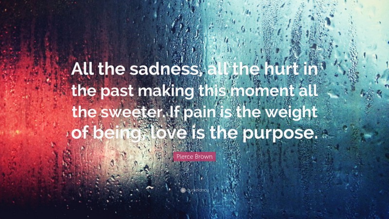 Pierce Brown Quote: “All the sadness, all the hurt in the past making this moment all the sweeter. If pain is the weight of being, love is the purpose.”