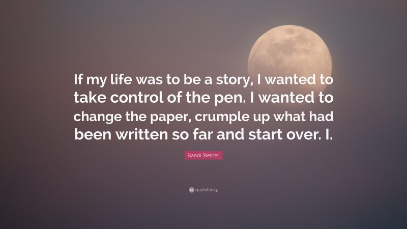 Kandi Steiner Quote: “If my life was to be a story, I wanted to take control of the pen. I wanted to change the paper, crumple up what had been written so far and start over. I.”
