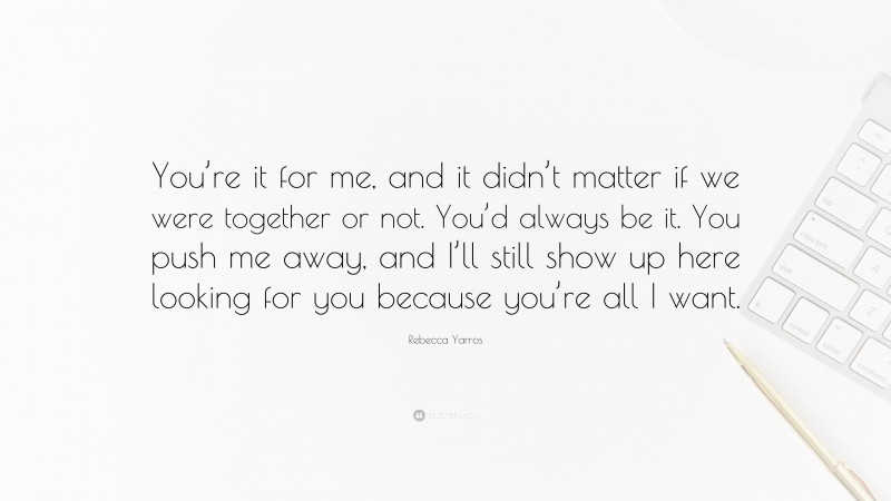 Rebecca Yarros Quote: “You’re it for me, and it didn’t matter if we were together or not. You’d always be it. You push me away, and I’ll still show up here looking for you because you’re all I want.”