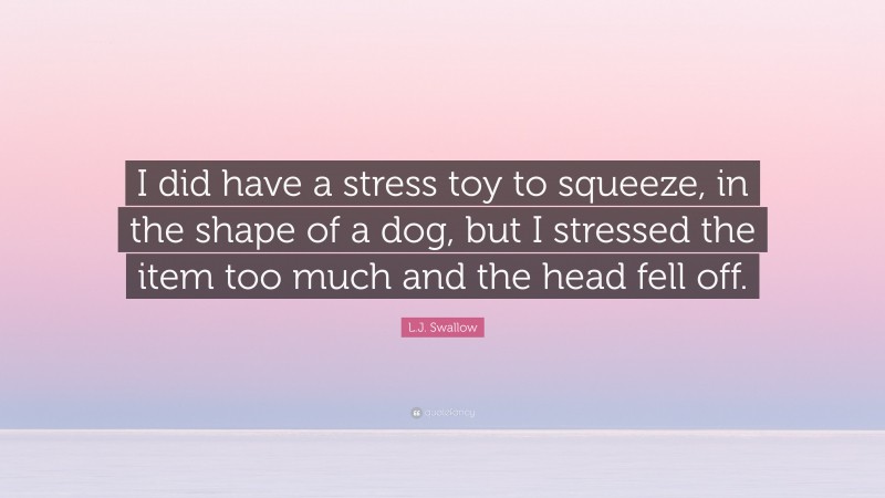 L.J. Swallow Quote: “I did have a stress toy to squeeze, in the shape of a dog, but I stressed the item too much and the head fell off.”