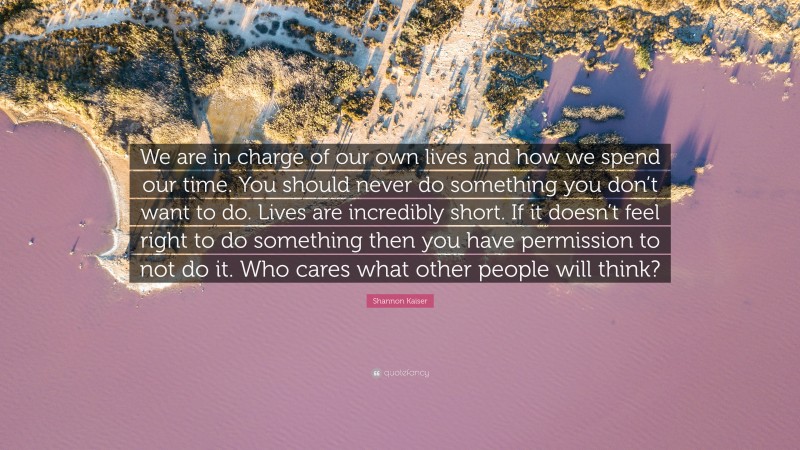 Shannon Kaiser Quote: “We are in charge of our own lives and how we spend our time. You should never do something you don’t want to do. Lives are incredibly short. If it doesn’t feel right to do something then you have permission to not do it. Who cares what other people will think?”