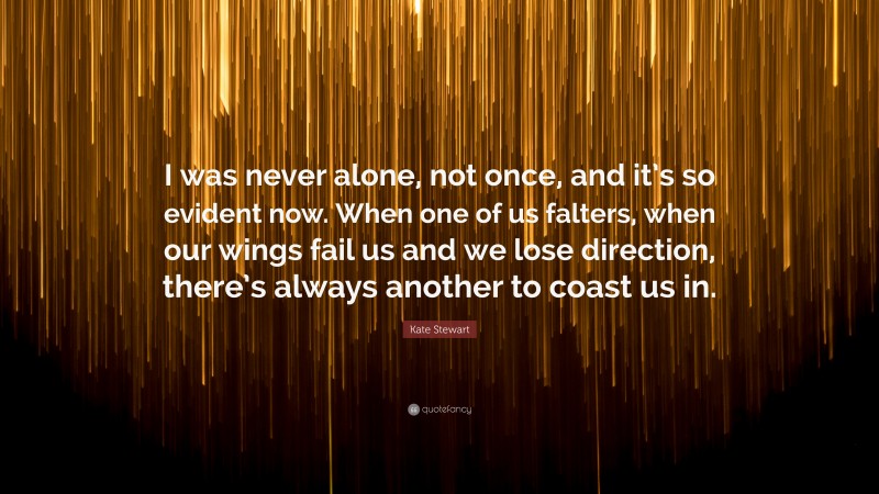 Kate Stewart Quote: “I was never alone, not once, and it’s so evident now. When one of us falters, when our wings fail us and we lose direction, there’s always another to coast us in.”