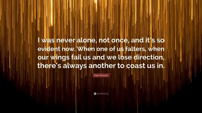 Kate Stewart Quote: “I was never alone, not once, and it’s so evident now. When one of us falters, when our wings fail us and we lose direction, there’s always another to coast us in.”