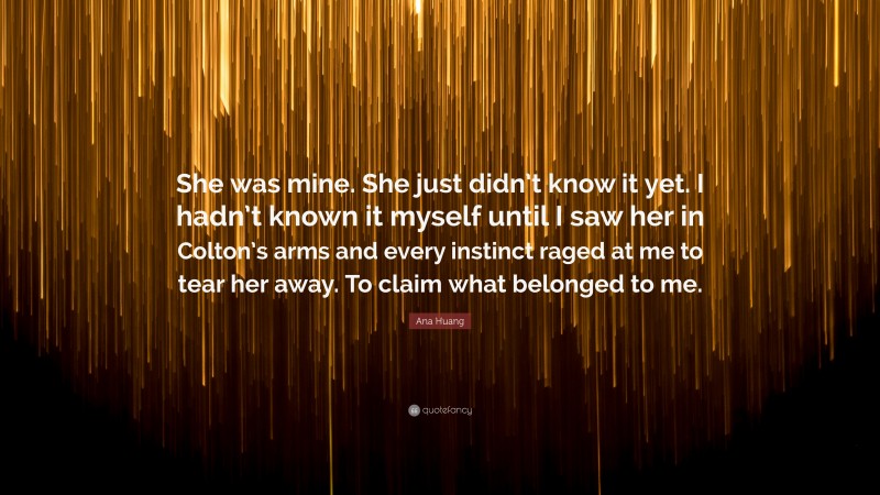 Ana Huang Quote: “She was mine. She just didn’t know it yet. I hadn’t known it myself until I saw her in Colton’s arms and every instinct raged at me to tear her away. To claim what belonged to me.”
